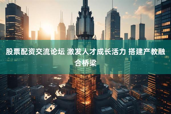 股票配资交流论坛 激发人才成长活力 搭建产教融合桥梁
