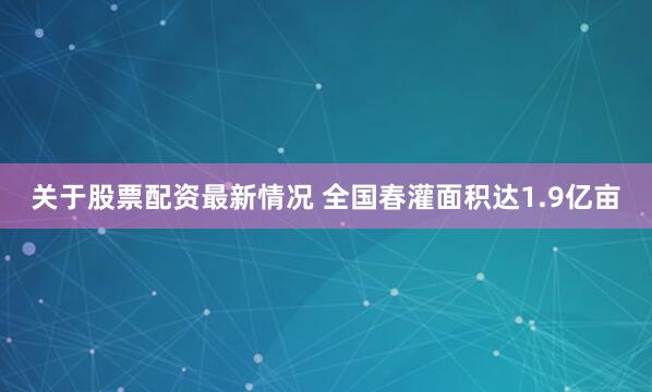 关于股票配资最新情况 全国春灌面积达1.9亿亩