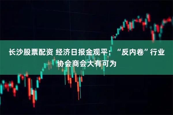 长沙股票配资 经济日报金观平：“反内卷”行业协会商会大有可为