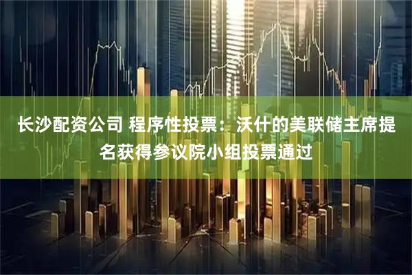 长沙配资公司 程序性投票：沃什的美联储主席提名获得参议院小组投票通过