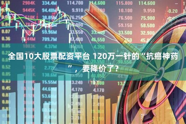 全国10大股票配资平台 120万一针的“抗癌神药”，要降价了？